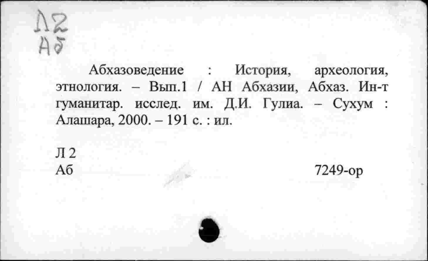 ﻿Л2 А?
Абхазоведение : История, археология, этнология. - Вып.1 / АН Абхазии, Абхаз. Ин-т гуманитар, исслед. им. Д.И. Гулиа. - Сухум : Алашара, 2000. - 191 с. : ил.
Л2
Аб	7249-ор